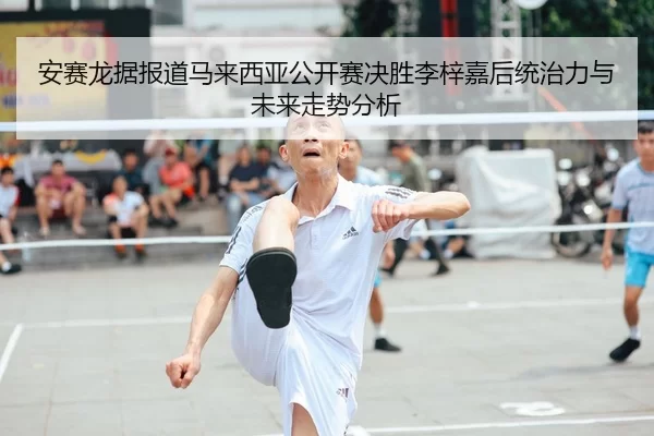 安赛龙据报道马来西亚公开赛决胜李梓嘉后统治力与未来走势分析