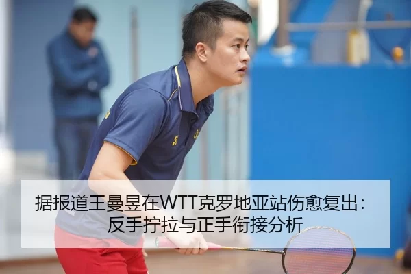 据报道王曼昱在WTT克罗地亚站伤愈复出：反手拧拉与正手衔接分析